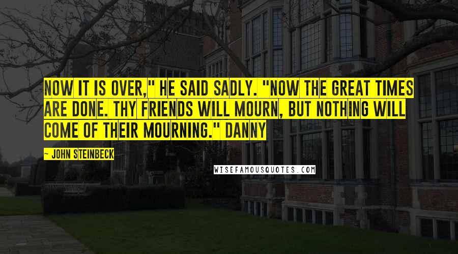 John Steinbeck Quotes: Now it is over," he said sadly. "Now the great times are done. Thy friends will mourn, but nothing will come of their mourning." Danny