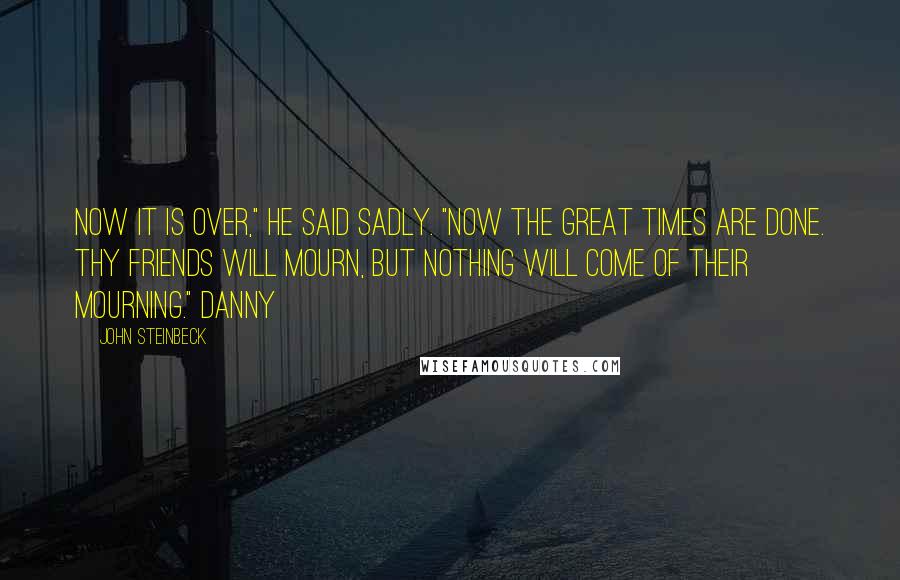 John Steinbeck Quotes: Now it is over," he said sadly. "Now the great times are done. Thy friends will mourn, but nothing will come of their mourning." Danny