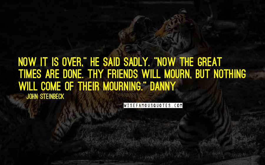 John Steinbeck Quotes: Now it is over," he said sadly. "Now the great times are done. Thy friends will mourn, but nothing will come of their mourning." Danny