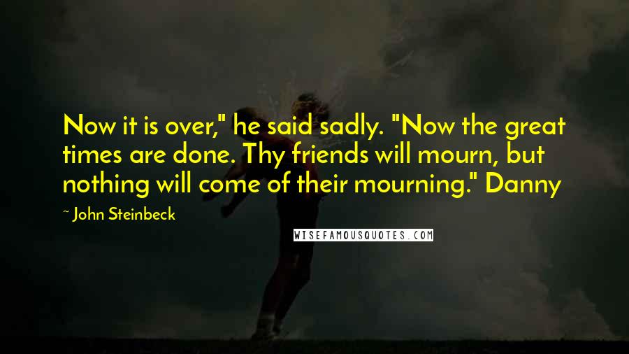 John Steinbeck Quotes: Now it is over," he said sadly. "Now the great times are done. Thy friends will mourn, but nothing will come of their mourning." Danny