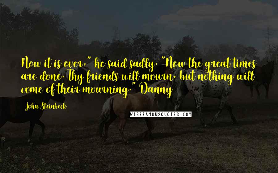 John Steinbeck Quotes: Now it is over," he said sadly. "Now the great times are done. Thy friends will mourn, but nothing will come of their mourning." Danny