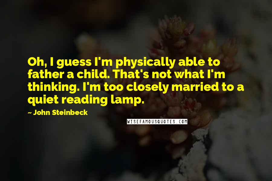 John Steinbeck Quotes: Oh, I guess I'm physically able to father a child. That's not what I'm thinking. I'm too closely married to a quiet reading lamp.