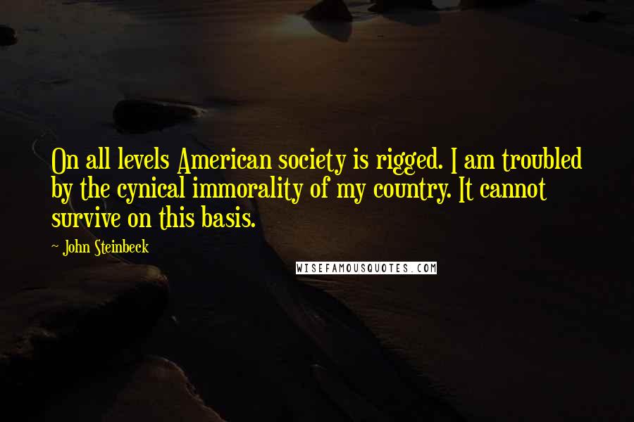 John Steinbeck Quotes: On all levels American society is rigged. I am troubled by the cynical immorality of my country. It cannot survive on this basis.