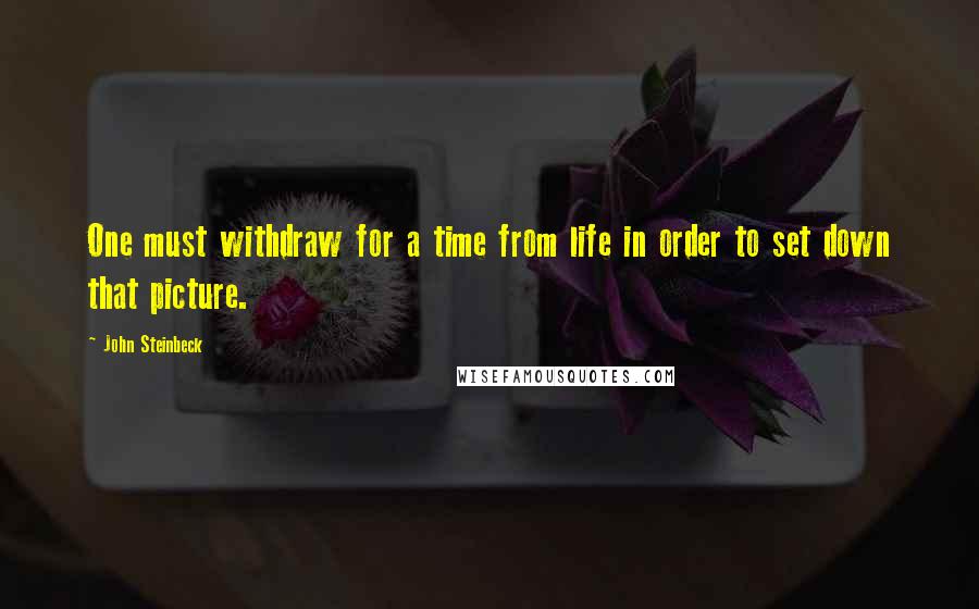 John Steinbeck Quotes: One must withdraw for a time from life in order to set down that picture.