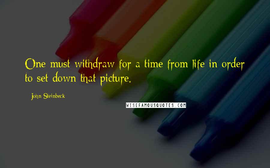 John Steinbeck Quotes: One must withdraw for a time from life in order to set down that picture.