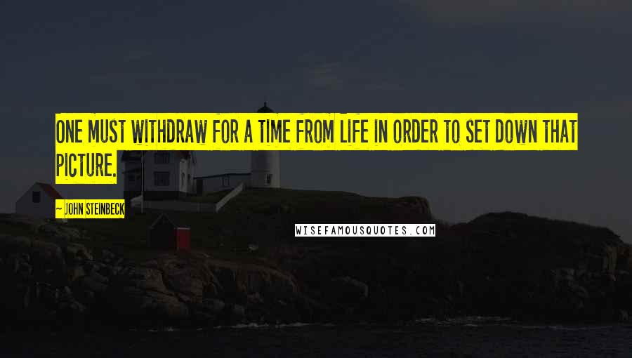 John Steinbeck Quotes: One must withdraw for a time from life in order to set down that picture.