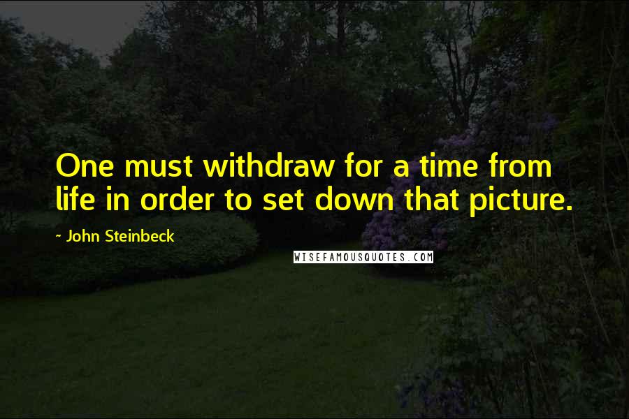 John Steinbeck Quotes: One must withdraw for a time from life in order to set down that picture.