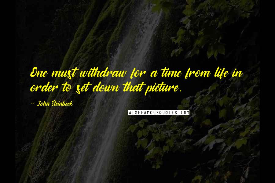 John Steinbeck Quotes: One must withdraw for a time from life in order to set down that picture.