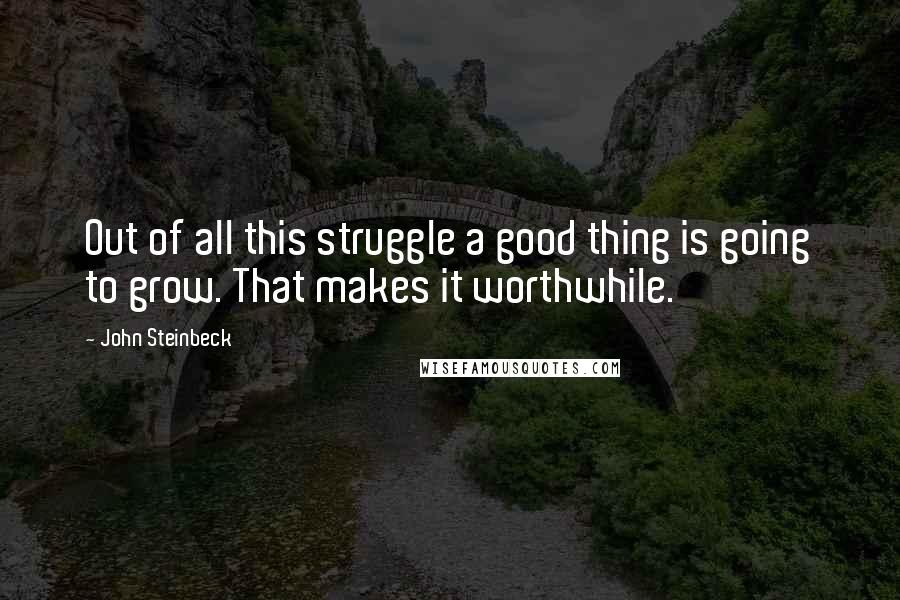 John Steinbeck Quotes: Out of all this struggle a good thing is going to grow. That makes it worthwhile.