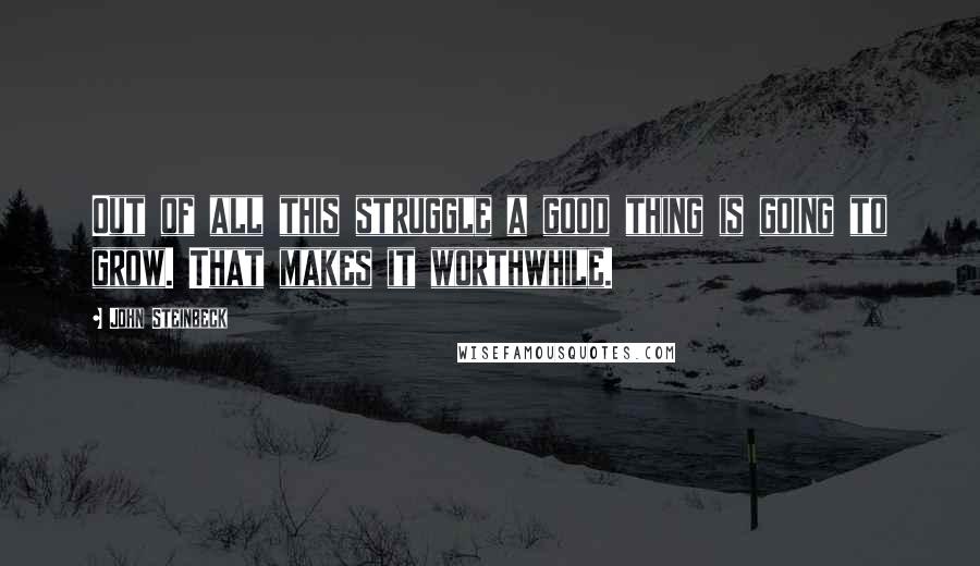 John Steinbeck Quotes: Out of all this struggle a good thing is going to grow. That makes it worthwhile.