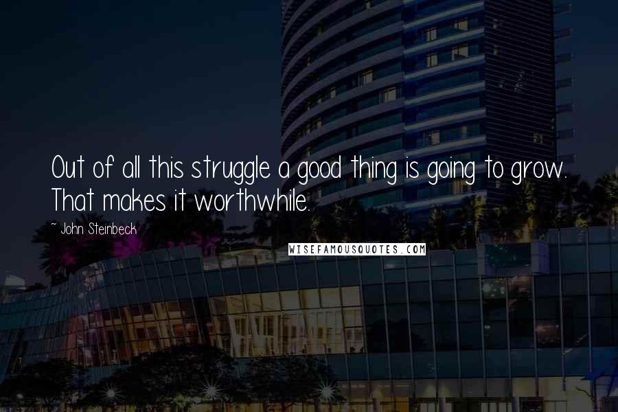 John Steinbeck Quotes: Out of all this struggle a good thing is going to grow. That makes it worthwhile.