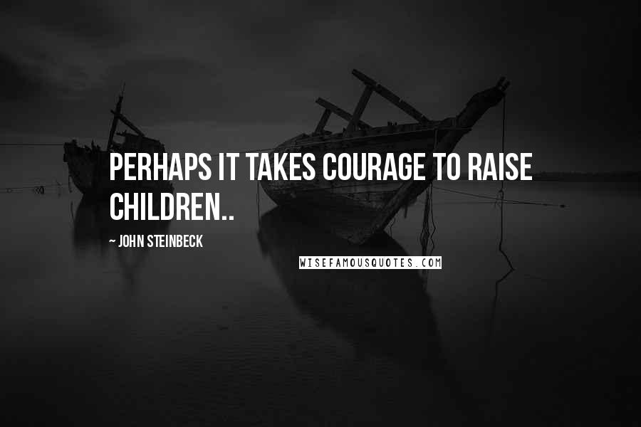 John Steinbeck Quotes: Perhaps it takes courage to raise children..