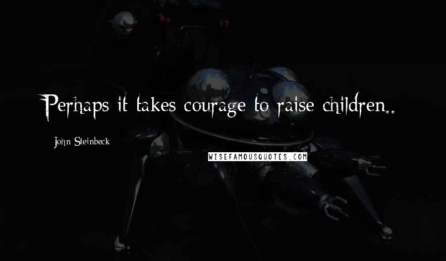 John Steinbeck Quotes: Perhaps it takes courage to raise children..