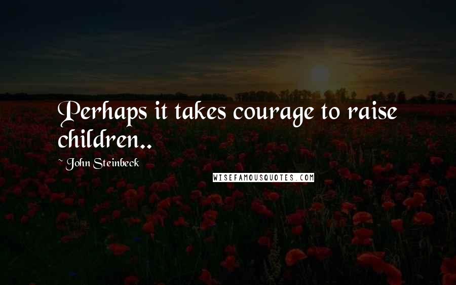 John Steinbeck Quotes: Perhaps it takes courage to raise children..