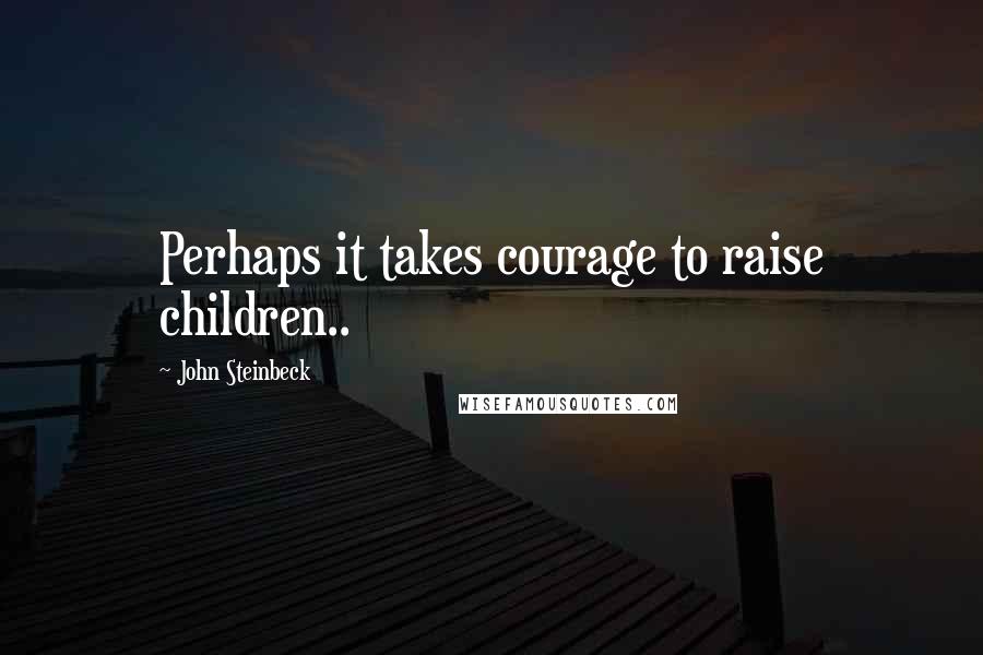 John Steinbeck Quotes: Perhaps it takes courage to raise children..