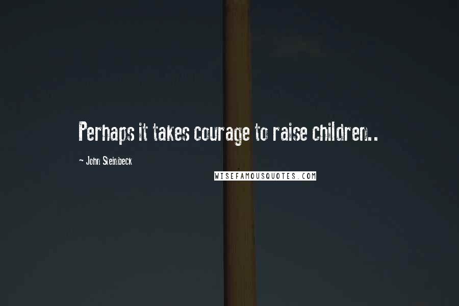 John Steinbeck Quotes: Perhaps it takes courage to raise children..