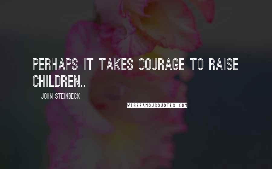 John Steinbeck Quotes: Perhaps it takes courage to raise children..