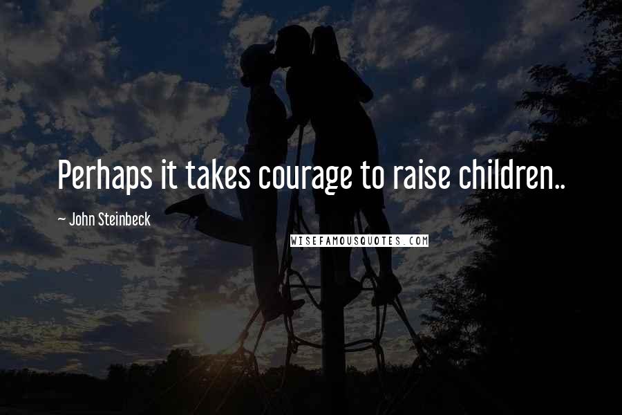 John Steinbeck Quotes: Perhaps it takes courage to raise children..