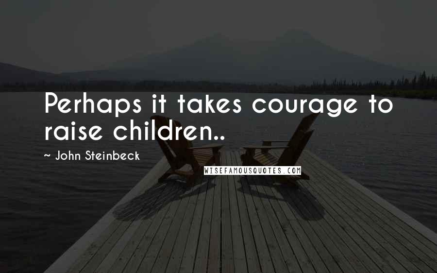 John Steinbeck Quotes: Perhaps it takes courage to raise children..