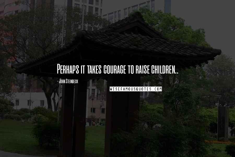 John Steinbeck Quotes: Perhaps it takes courage to raise children..