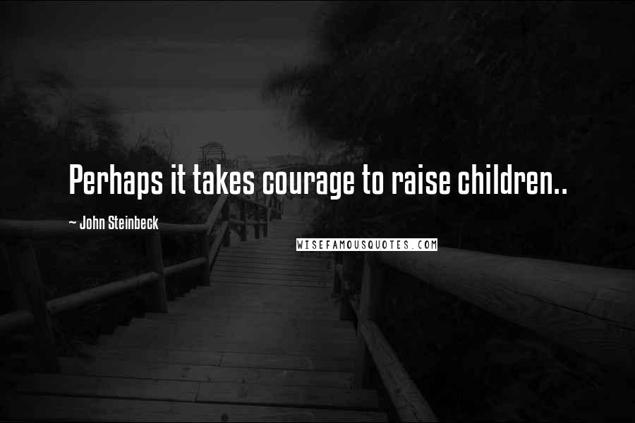 John Steinbeck Quotes: Perhaps it takes courage to raise children..