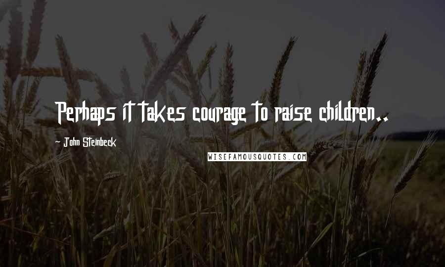 John Steinbeck Quotes: Perhaps it takes courage to raise children..