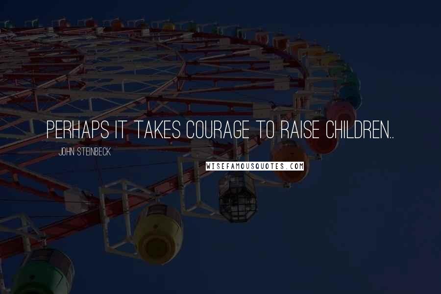 John Steinbeck Quotes: Perhaps it takes courage to raise children..