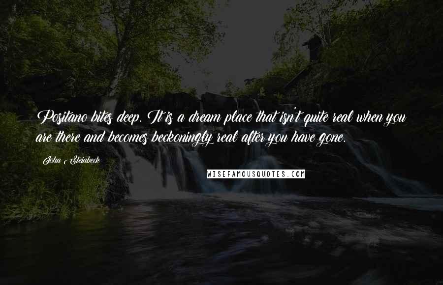 John Steinbeck Quotes: Positano bites deep. It is a dream place that isn't quite real when you are there and becomes beckoningly real after you have gone.