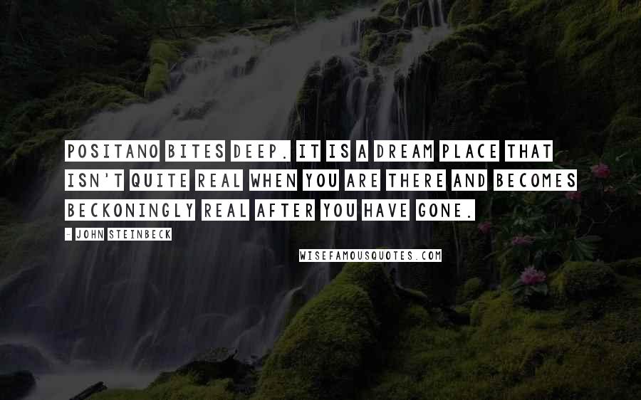 John Steinbeck Quotes: Positano bites deep. It is a dream place that isn't quite real when you are there and becomes beckoningly real after you have gone.