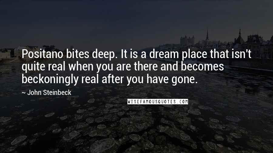 John Steinbeck Quotes: Positano bites deep. It is a dream place that isn't quite real when you are there and becomes beckoningly real after you have gone.