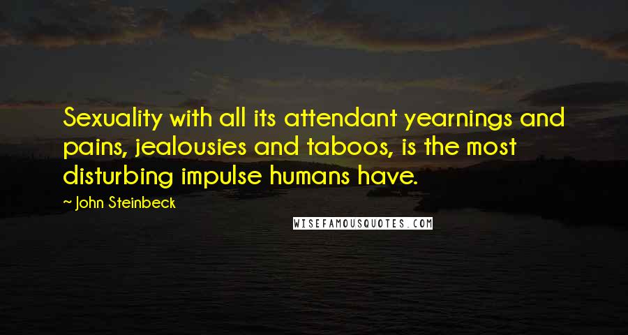 John Steinbeck Quotes: Sexuality with all its attendant yearnings and pains, jealousies and taboos, is the most disturbing impulse humans have.