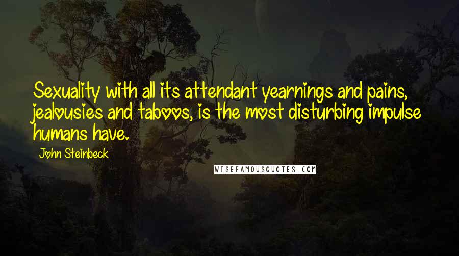 John Steinbeck Quotes: Sexuality with all its attendant yearnings and pains, jealousies and taboos, is the most disturbing impulse humans have.