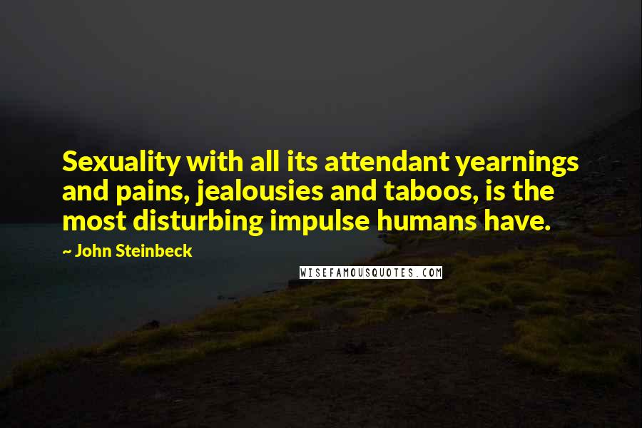 John Steinbeck Quotes: Sexuality with all its attendant yearnings and pains, jealousies and taboos, is the most disturbing impulse humans have.