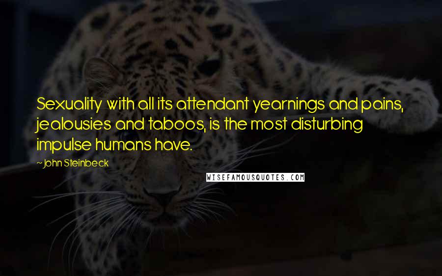 John Steinbeck Quotes: Sexuality with all its attendant yearnings and pains, jealousies and taboos, is the most disturbing impulse humans have.