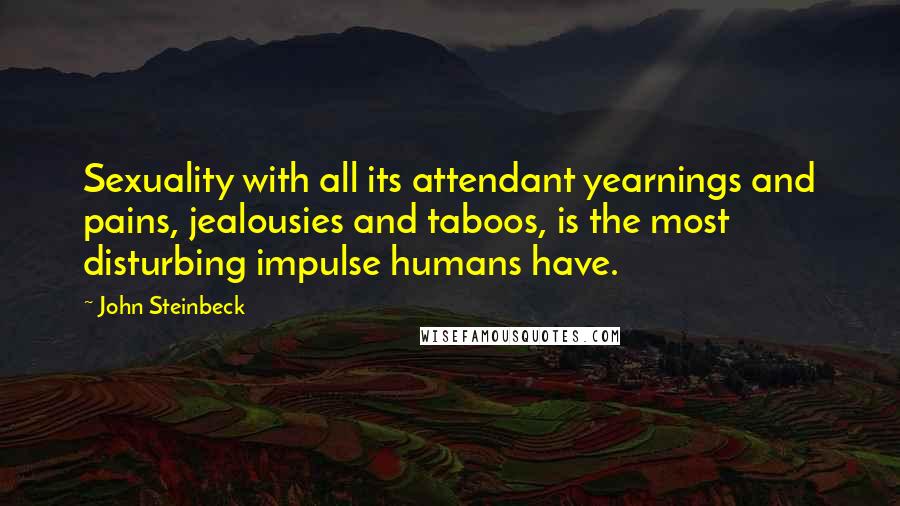 John Steinbeck Quotes: Sexuality with all its attendant yearnings and pains, jealousies and taboos, is the most disturbing impulse humans have.