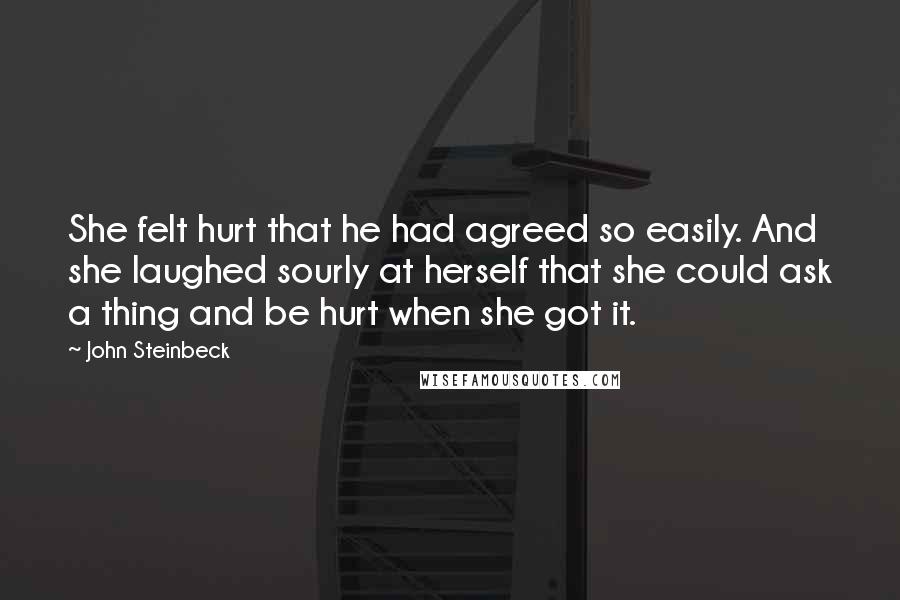 John Steinbeck Quotes: She felt hurt that he had agreed so easily. And she laughed sourly at herself that she could ask a thing and be hurt when she got it.