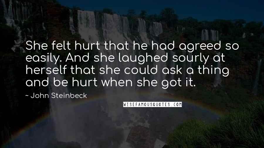 John Steinbeck Quotes: She felt hurt that he had agreed so easily. And she laughed sourly at herself that she could ask a thing and be hurt when she got it.