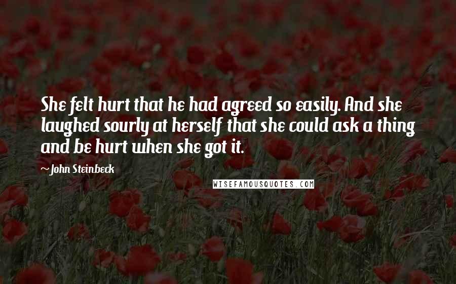 John Steinbeck Quotes: She felt hurt that he had agreed so easily. And she laughed sourly at herself that she could ask a thing and be hurt when she got it.