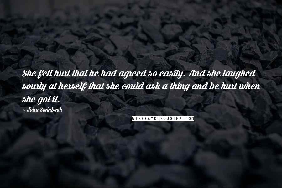 John Steinbeck Quotes: She felt hurt that he had agreed so easily. And she laughed sourly at herself that she could ask a thing and be hurt when she got it.
