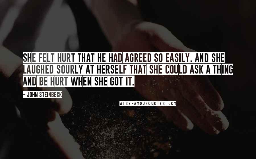 John Steinbeck Quotes: She felt hurt that he had agreed so easily. And she laughed sourly at herself that she could ask a thing and be hurt when she got it.