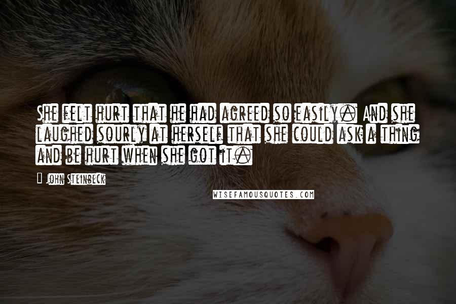 John Steinbeck Quotes: She felt hurt that he had agreed so easily. And she laughed sourly at herself that she could ask a thing and be hurt when she got it.