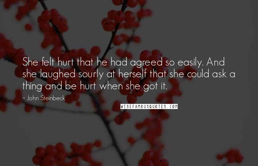 John Steinbeck Quotes: She felt hurt that he had agreed so easily. And she laughed sourly at herself that she could ask a thing and be hurt when she got it.