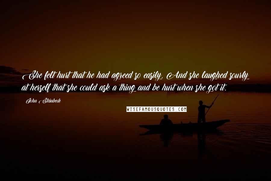 John Steinbeck Quotes: She felt hurt that he had agreed so easily. And she laughed sourly at herself that she could ask a thing and be hurt when she got it.