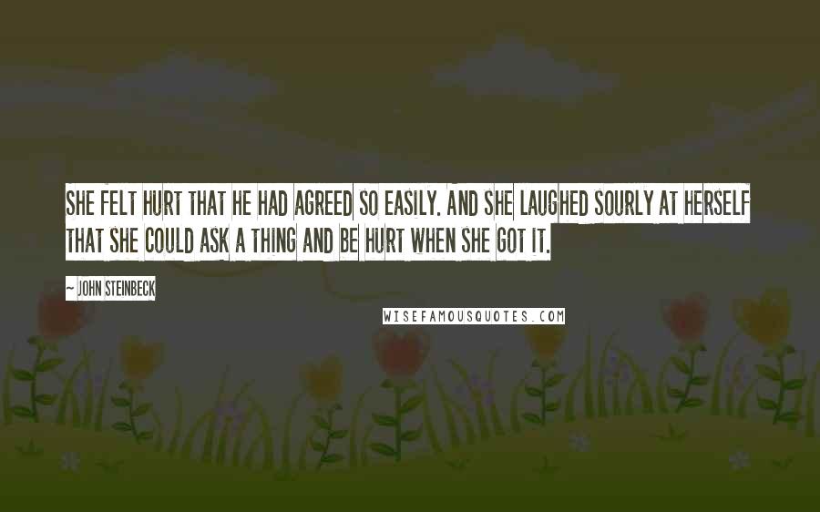 John Steinbeck Quotes: She felt hurt that he had agreed so easily. And she laughed sourly at herself that she could ask a thing and be hurt when she got it.