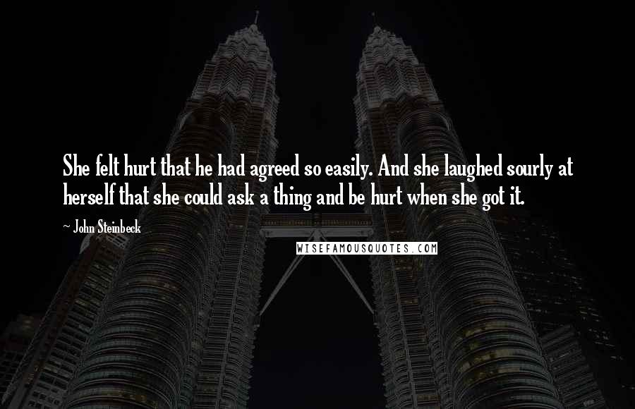 John Steinbeck Quotes: She felt hurt that he had agreed so easily. And she laughed sourly at herself that she could ask a thing and be hurt when she got it.
