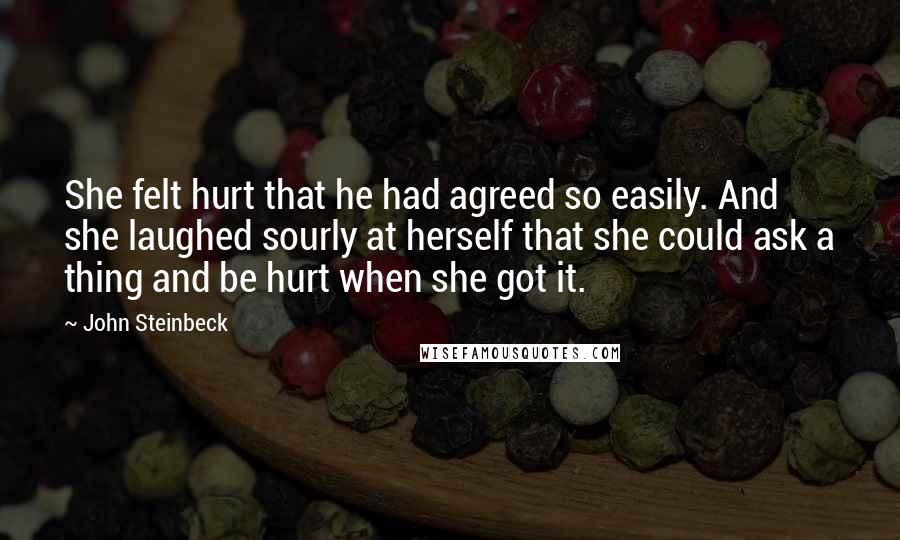 John Steinbeck Quotes: She felt hurt that he had agreed so easily. And she laughed sourly at herself that she could ask a thing and be hurt when she got it.