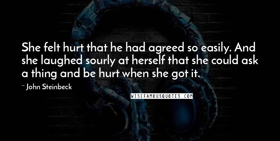 John Steinbeck Quotes: She felt hurt that he had agreed so easily. And she laughed sourly at herself that she could ask a thing and be hurt when she got it.