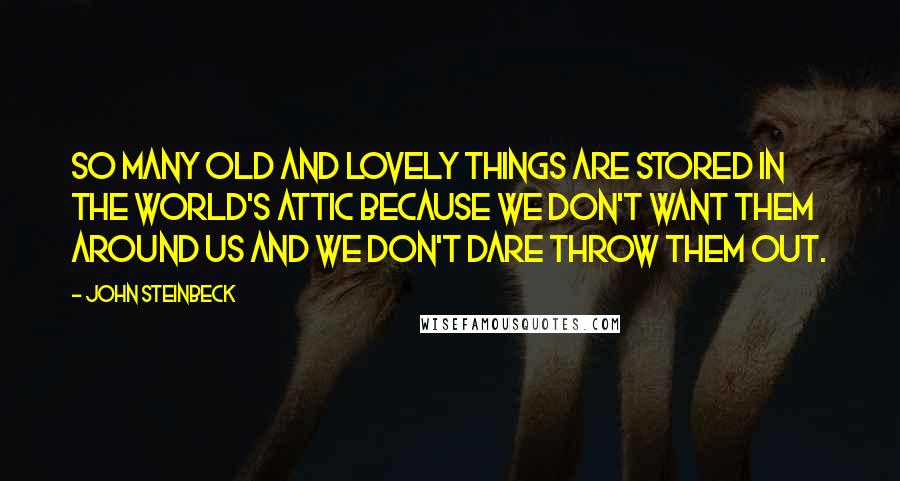 John Steinbeck Quotes: So many old and lovely things are stored in the world's attic because we don't want them around us and we don't dare throw them out.