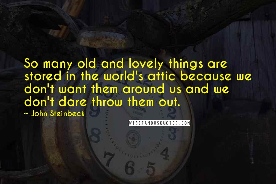 John Steinbeck Quotes: So many old and lovely things are stored in the world's attic because we don't want them around us and we don't dare throw them out.