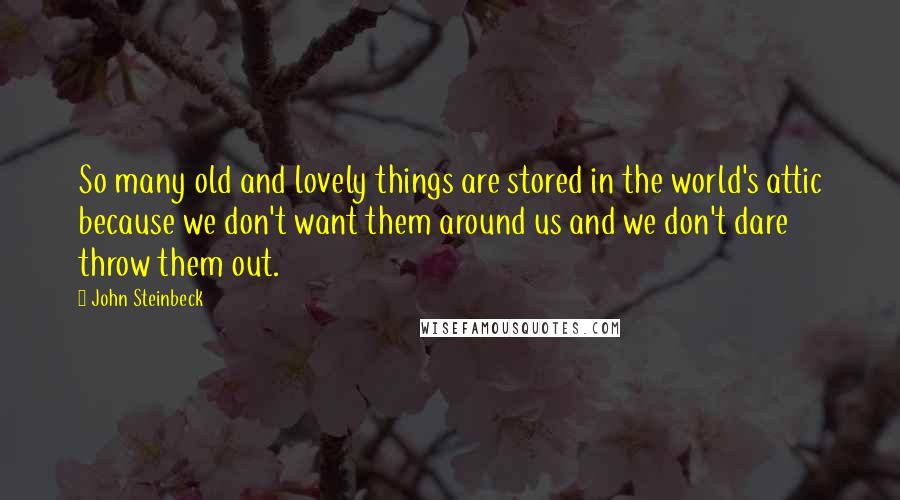 John Steinbeck Quotes: So many old and lovely things are stored in the world's attic because we don't want them around us and we don't dare throw them out.